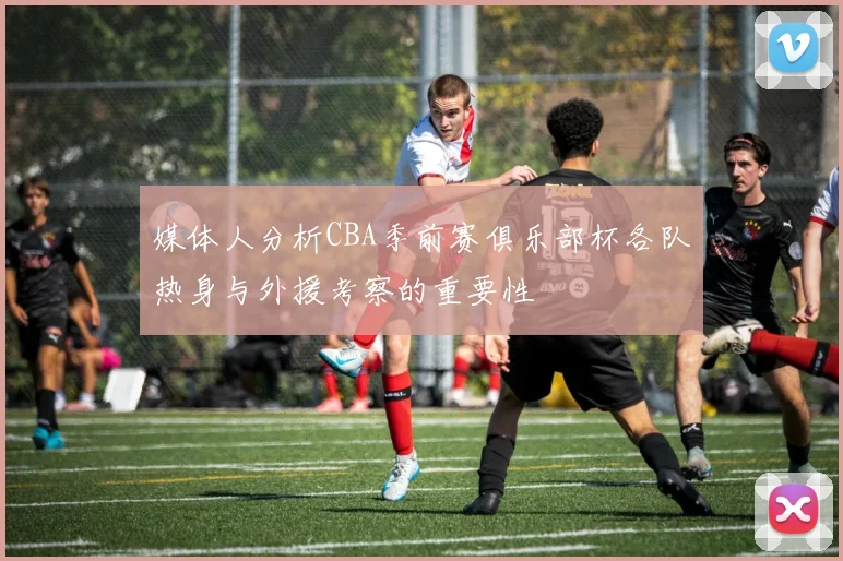 媒体人分析CBA季前赛俱乐部杯各队热身与外援考察的重要性