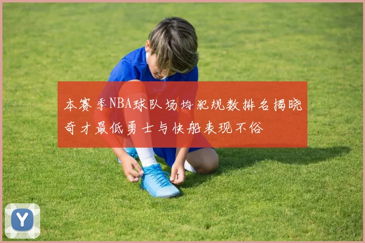 本赛季NBA球队场均犯规数排名揭晓奇才最低勇士与快船表现不俗