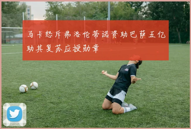 马卡怒斥弗洛伦蒂诺资助巴萨五亿助其复苏应授勋章