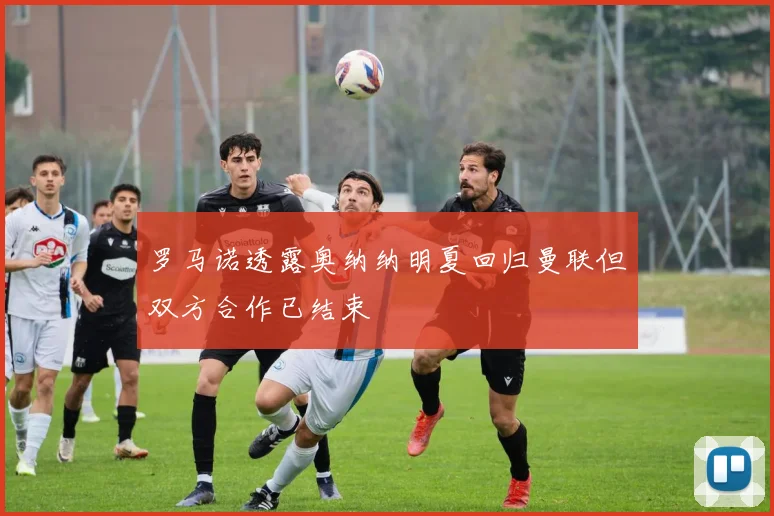 罗马诺透露奥纳纳明夏回归曼联但双方合作已结束