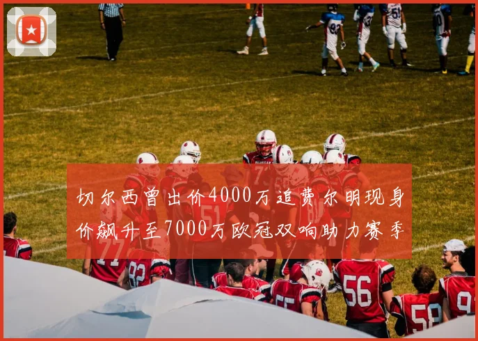切尔西曾出价4000万追费尔明现身价飙升至7000万欧冠双响助力赛季双10