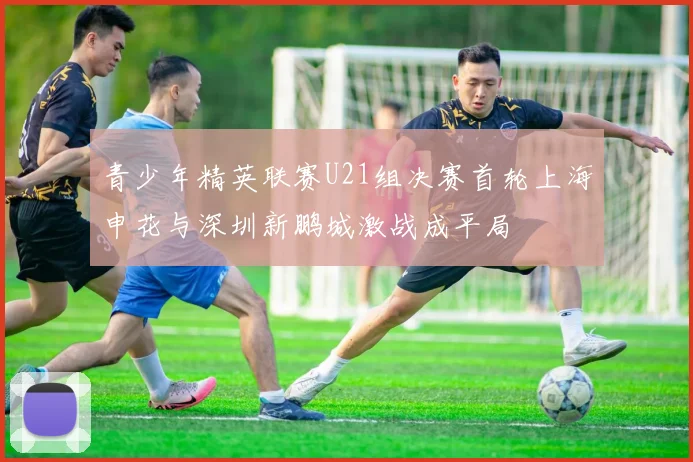 青少年精英联赛U21组决赛首轮上海申花与深圳新鹏城激战成平局