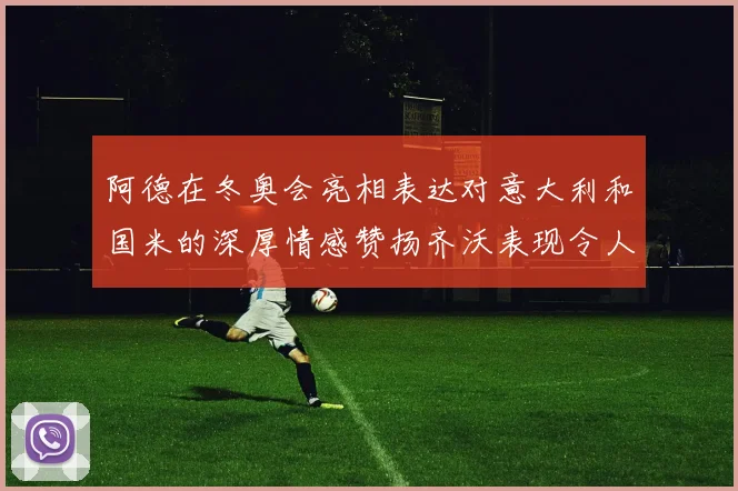 阿德在冬奥会亮相表达对意大利和国米的深厚情感赞扬齐沃表现令人惊喜