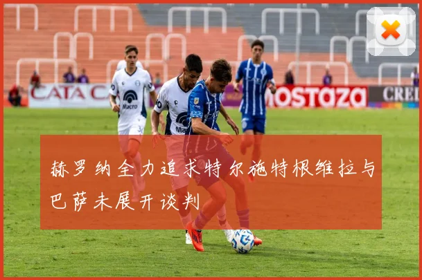 赫罗纳全力追求特尔施特根维拉与巴萨未展开谈判