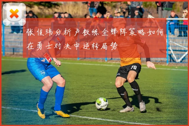 张佳玮分析卢教练全锋阵策略如何在勇士对决中逆转局势