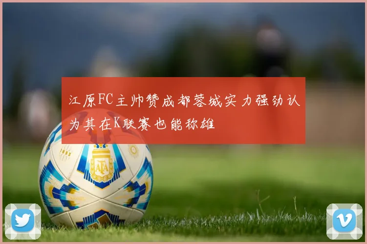 江原FC主帅赞成都蓉城实力强劲认为其在K联赛也能称雄