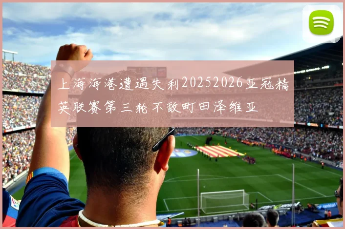 上海海港遭遇失利20252026亚冠精英联赛第三轮不敌町田泽维亚
