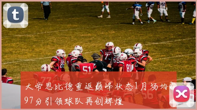 大帝恩比德重返巅峰状态1月场均297分引领球队再创辉煌