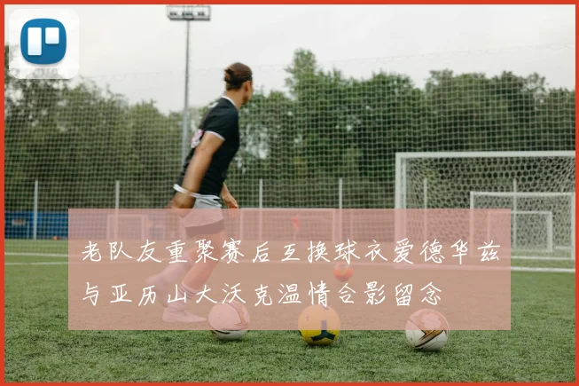 老队友重聚赛后互换球衣爱德华兹与亚历山大沃克温情合影留念