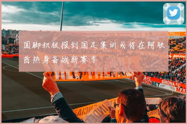 国脚积极报到国足集训或将在阿联酋热身备战新赛季