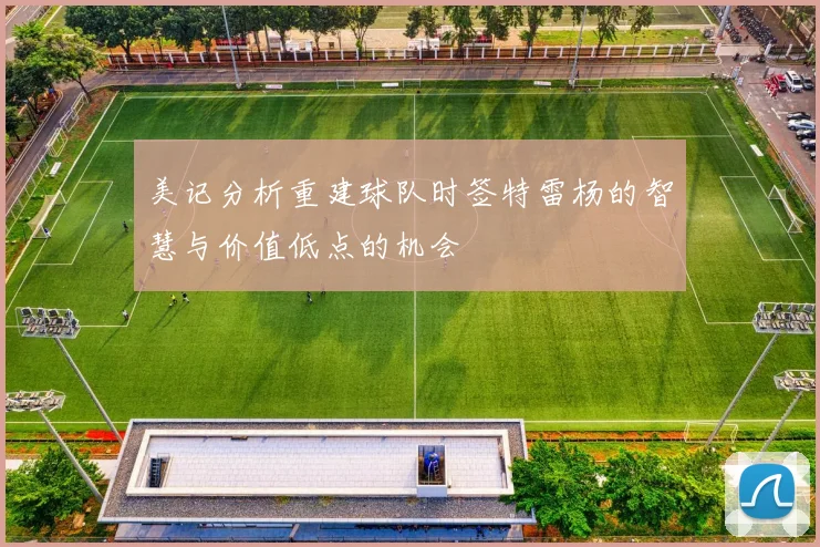 美记分析重建球队时签特雷杨的智慧与价值低点的机会