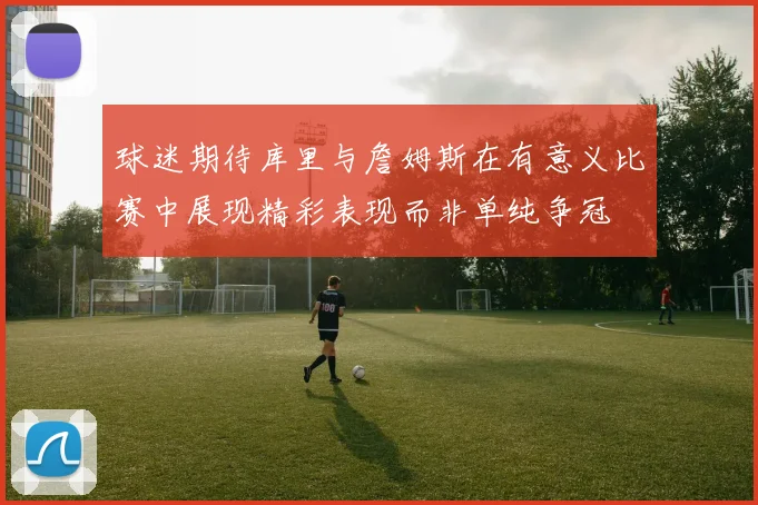 球迷期待库里与詹姆斯在有意义比赛中展现精彩表现而非单纯争冠