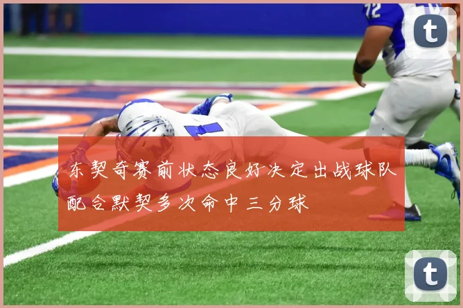 东契奇赛前状态良好决定出战球队配合默契多次命中三分球