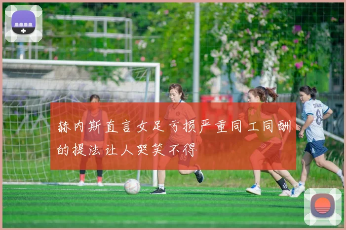 赫内斯直言女足亏损严重同工同酬的提法让人哭笑不得