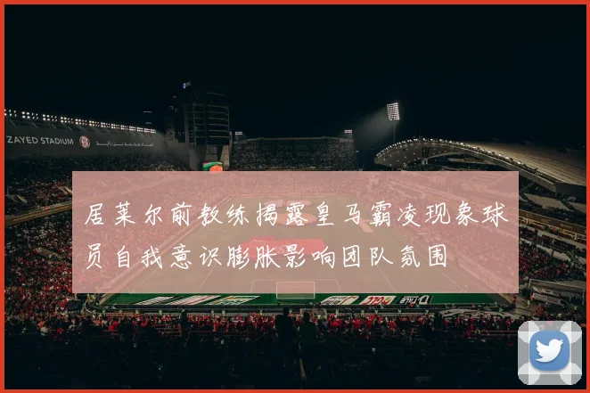 居莱尔前教练揭露皇马霸凌现象球员自我意识膨胀影响团队氛围