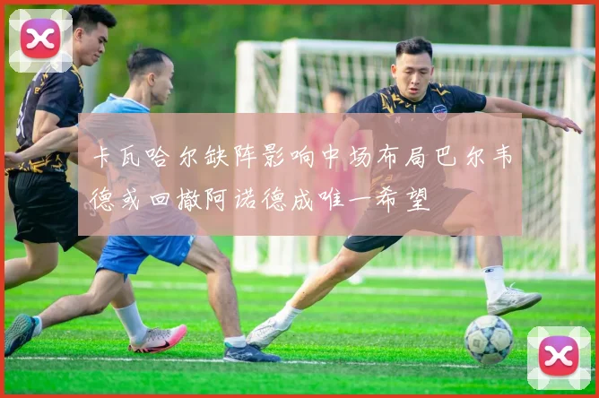 卡瓦哈尔缺阵影响中场布局巴尔韦德或回撤阿诺德成唯一希望