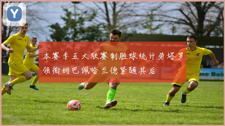 本赛季五大联赛制胜球统计劳塔罗领衔姆巴佩哈兰德紧随其后