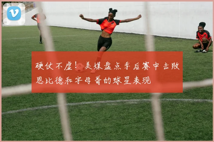 硬仗不虚！美媒盘点季后赛中击败恩比德和字母哥的球星表现