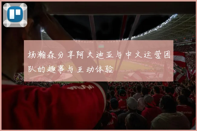 杨瀚森分享阿夫迪亚与中文运营团队的趣事与互动体验