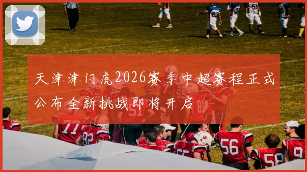 天津津门虎2026赛季中超赛程正式公布全新挑战即将开启