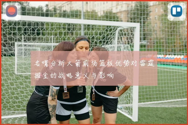 名嘴分析火箭前场篮板优势对雷霆掘金的战略意义与影响