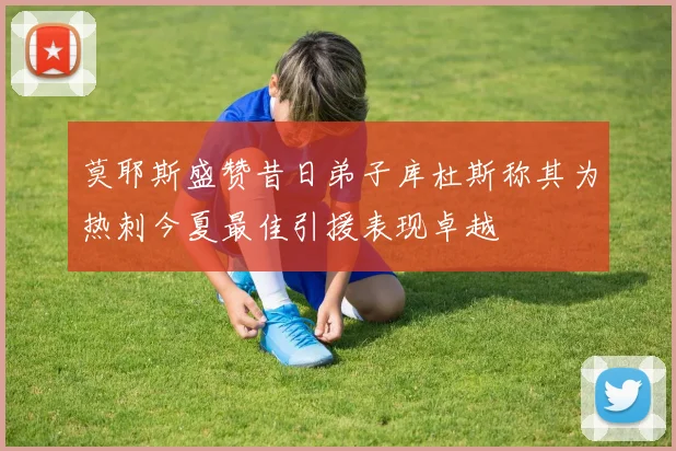 莫耶斯盛赞昔日弟子库杜斯称其为热刺今夏最佳引援表现卓越