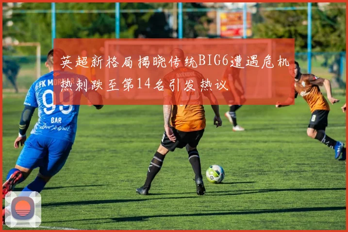 英超新格局揭晓传统BIG6遭遇危机热刺跌至第14名引发热议