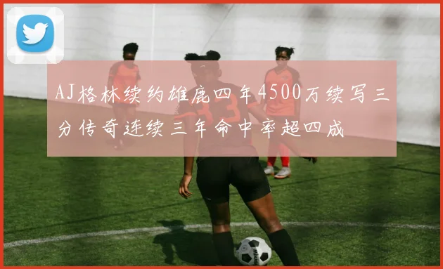AJ格林续约雄鹿四年4500万续写三分传奇连续三年命中率超四成