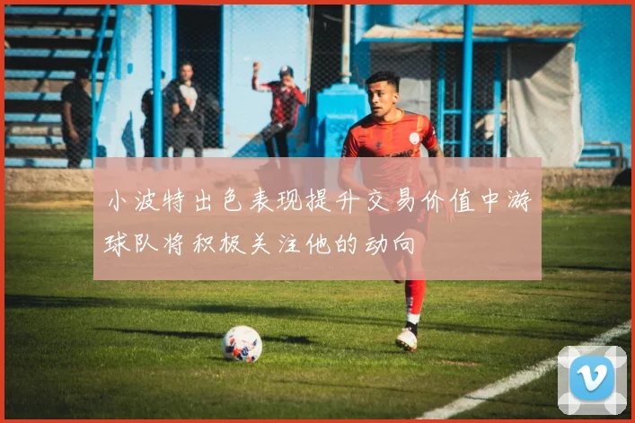 小波特出色表现提升交易价值中游球队将积极关注他的动向