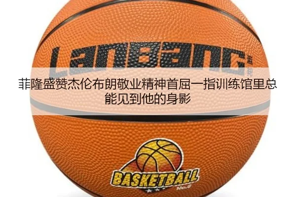 菲隆盛赞杰伦布朗敬业精神首屈一指训练馆里总能见到他的身影